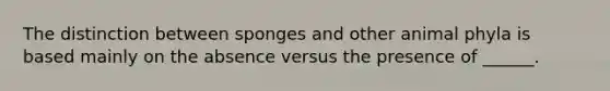 The distinction between sponges and other animal phyla is based mainly on the absence versus the presence of ______.