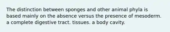 The distinction between sponges and other animal phyla is based mainly on the absence versus the presence of mesoderm. a complete digestive tract. tissues. a body cavity.