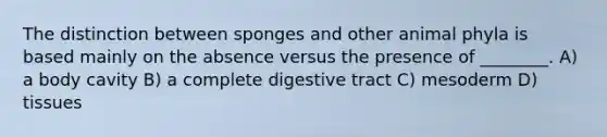 The distinction between sponges and other animal phyla is based mainly on the absence versus the presence of ________. A) a body cavity B) a complete digestive tract C) mesoderm D) tissues