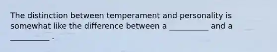 The distinction between temperament and personality is somewhat like the difference between a __________ and a __________ .