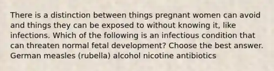 There is a distinction between things pregnant women can avoid and things they can be exposed to without knowing it, like infections. Which of the following is an infectious condition that can threaten normal fetal development? Choose the best answer. German measles (rubella) alcohol nicotine antibiotics