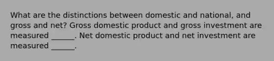 What are the distinctions between domestic and​ national, and gross and​ net? Gross domestic product and gross investment are measured​ ______. Net domestic product and net investment are measured​ ______.