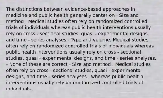 The distinctions between evidence-based approaches in medicine and public health generally center on - Size and method . Medical studies often rely on randomized controlled trials of individuals whereas public health interventions usually rely on cross - sectional studies, quasi - experimental designs, and time - series analyses - Type and volume. Medical studies often rely on randomized controlled trials of individuals whereas public health interventions usually rely on cross - sectional studies, quasi - experimental designs, and time - series analyses. - None of these are correct - Size and method . Medical studies often rely on cross - sectional studies, quasi - experimental designs, and time - series analyses , whereas public healt h interventions usually rely on randomized controlled trials of individuals .