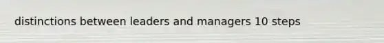 distinctions between leaders and managers 10 steps