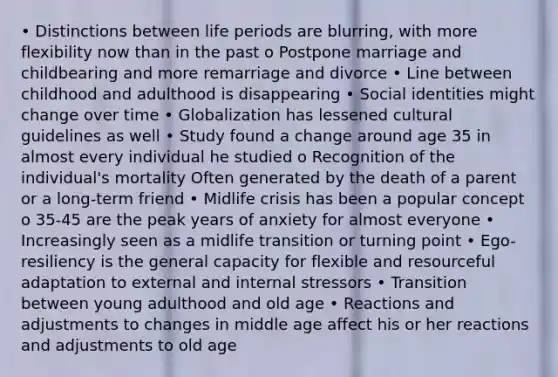 • Distinctions between life periods are blurring, with more flexibility now than in the past o Postpone marriage and childbearing and more remarriage and divorce • Line between childhood and adulthood is disappearing • Social identities might change over time • Globalization has lessened cultural guidelines as well • Study found a change around age 35 in almost every individual he studied o Recognition of the individual's mortality Often generated by the death of a parent or a long-term friend • Midlife crisis has been a popular concept o 35-45 are the peak years of anxiety for almost everyone • Increasingly seen as a midlife transition or turning point • Ego-resiliency is the general capacity for flexible and resourceful adaptation to external and internal stressors • Transition between young adulthood and old age • Reactions and adjustments to changes in middle age affect his or her reactions and adjustments to old age