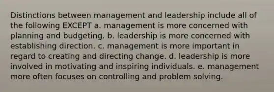 Distinctions between management and leadership include all of the following EXCEPT a. management is more concerned with planning and budgeting. b. leadership is more concerned with establishing direction. c. management is more important in regard to creating and directing change. d. leadership is more involved in motivating and inspiring individuals. e. management more often focuses on controlling and problem solving.