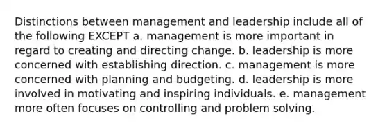 Distinctions between management and leadership include all of the following EXCEPT a. management is more important in regard to creating and directing change. b. leadership is more concerned with establishing direction. c. management is more concerned with planning and budgeting. d. leadership is more involved in motivating and inspiring individuals. e. management more often focuses on controlling and problem solving.