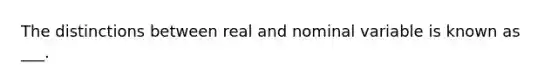 The distinctions between real and nominal variable is known as ___.