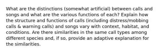 What are the distinctions (somewhat artificial) between calls and songs and what are the various functions of each? Explain how the structure and functions of calls (including distress/mobbing calls & warning calls) and songs vary with context, habitat, and conditions. Are there similarities in the same call types among different species and, if so, provide an adaptive explanation for the similarities.