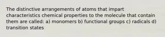 The distinctive arrangements of atoms that impart characteristics chemical properties to the molecule that contain them are called: a) monomers b) functional groups c) radicals d) transition states