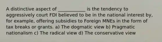 A distinctive aspect of ____________ is the tendency to aggressively court FDI believed to be in the national interest by, for example, offering subsidies to Foreign MNEs in the form of tax breaks or grants. a) The dogmatic view b) Pragmatic nationalism c) The radical view d) The conservative view