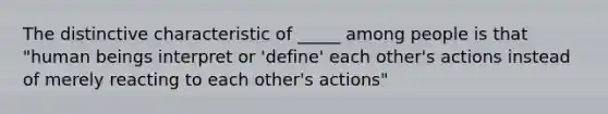 The distinctive characteristic of _____ among people is that "human beings interpret or 'define' each other's actions instead of merely reacting to each other's actions"