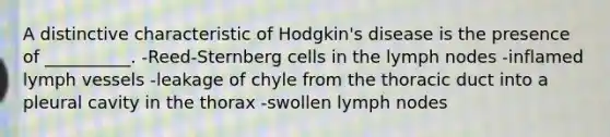 A distinctive characteristic of Hodgkin's disease is the presence of __________. -Reed-Sternberg cells in the lymph nodes -inflamed lymph vessels -leakage of chyle from the thoracic duct into a pleural cavity in the thorax -swollen lymph nodes