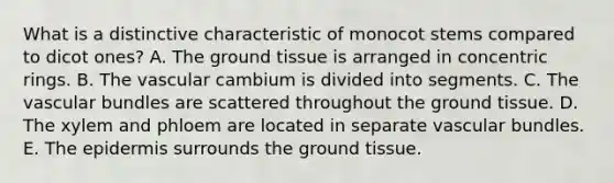 What is a distinctive characteristic of monocot stems compared to dicot ones? A. The ground tissue is arranged in concentric rings. B. The vascular cambium is divided into segments. C. The vascular bundles are scattered throughout the ground tissue. D. The xylem and phloem are located in separate vascular bundles. E. The epidermis surrounds the ground tissue.