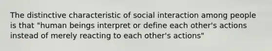 The distinctive characteristic of social interaction among people is that "human beings interpret or define each other's actions instead of merely reacting to each other's actions"