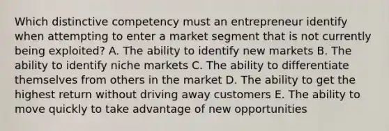 Which distinctive competency must an entrepreneur identify when attempting to enter a market segment that is not currently being exploited? A. The ability to identify new markets B. The ability to identify niche markets C. The ability to differentiate themselves from others in the market D. The ability to get the highest return without driving away customers E. The ability to move quickly to take advantage of new opportunities