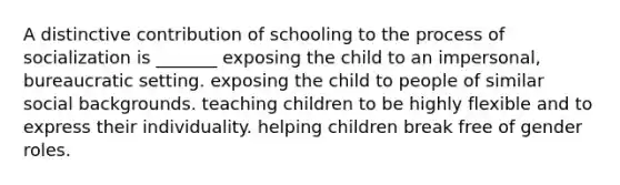 A distinctive contribution of schooling to the process of socialization is _______ exposing the child to an impersonal, bureaucratic setting. exposing the child to people of similar social backgrounds. teaching children to be highly flexible and to express their individuality. helping children break free of gender roles.