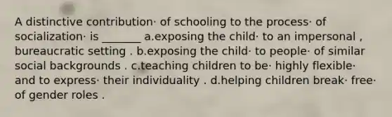 A distinctive contribution· of schooling to the process· of socialization· is _______ a.exposing the child· to an impersonal , bureaucratic setting . b.exposing the child· to people· of similar social backgrounds . c.teaching children to be· highly flexible· and to express· their individuality . d.helping children break· free· of gender roles .