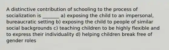 A distinctive contribution of schooling to the process of socialization is _______ a) exposing the child to an impersonal, bureaucratic setting b) exposing the child to people of similar social backgrounds c) teaching children to be highly flexible and to express their individuality d) helping children break free of gender roles