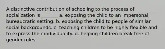 A distinctive contribution of schooling to the process of socialization is _______ a. exposing the child to an impersonal, bureaucratic setting. b. exposing the child to people of similar social backgrounds. c. teaching children to be highly flexible and to express their individuality. d. helping children break free of <a href='https://www.questionai.com/knowledge/kFBKZBlIHQ-gender-roles' class='anchor-knowledge'>gender roles</a>.