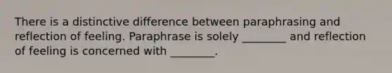 There is a distinctive difference between paraphrasing and reflection of feeling. Paraphrase is solely ________ and reflection of feeling is concerned with ________.