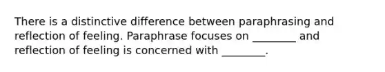 There is a distinctive difference between paraphrasing and reflection of feeling. Paraphrase focuses on ________ and reflection of feeling is concerned with ________.​