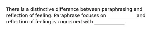 There is a distinctive difference between paraphrasing and reflection of feeling. Paraphrase focuses on ____________ and reflection of feeling is concerned with _____________.