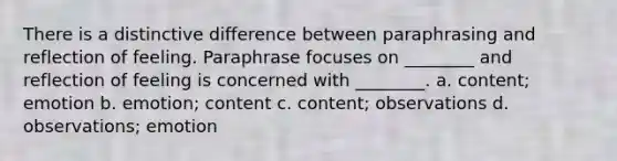 There is a distinctive difference between paraphrasing and reflection of feeling. Paraphrase focuses on ________ and reflection of feeling is concerned with ________.​ a. ​content; emotion b. ​emotion; content c. ​content; observations d. ​observations; emotion