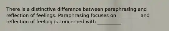 There is a distinctive difference between paraphrasing and reflection of feelings. Paraphrasing focuses on _________ and reflection of feeling is concerned with __________.