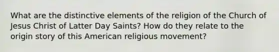 What are the distinctive elements of the religion of the Church of Jesus Christ of Latter Day Saints? How do they relate to the origin story of this American religious movement?