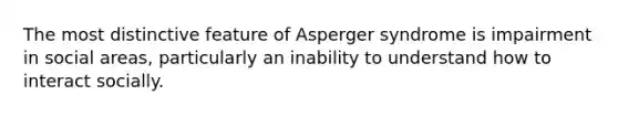 The most distinctive feature of Asperger syndrome is impairment in social areas, particularly an inability to understand how to interact socially.