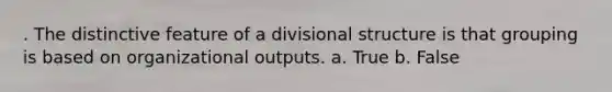 . The distinctive feature of a divisional structure is that grouping is based on organizational outputs. a. True b. False