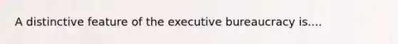 A distinctive feature of the executive bureaucracy is....