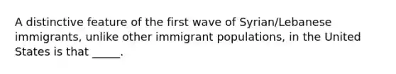 A distinctive feature of the first wave of Syrian/Lebanese immigrants, unlike other immigrant populations, in the United States is that _____.