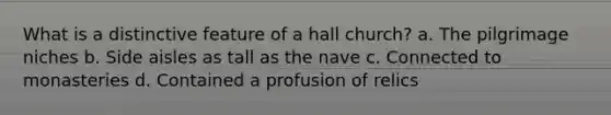 What is a distinctive feature of a hall church? a. The pilgrimage niches b. Side aisles as tall as the nave c. Connected to monasteries d. Contained a profusion of relics