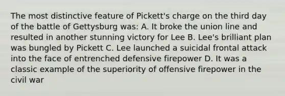 The most distinctive feature of Pickett's charge on the third day of the battle of Gettysburg was: A. It broke the union line and resulted in another stunning victory for Lee B. Lee's brilliant plan was bungled by Pickett C. Lee launched a suicidal frontal attack into the face of entrenched defensive firepower D. It was a classic example of the superiority of offensive firepower in the civil war