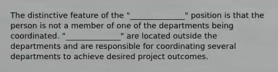 The distinctive feature of the "______________" position is that the person is not a member of one of the departments being coordinated. "______________" are located outside the departments and are responsible for coordinating several departments to achieve desired project outcomes.