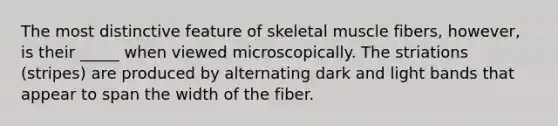 The most distinctive feature of skeletal muscle fibers, however, is their _____ when viewed microscopically. The striations (stripes) are produced by alternating dark and light bands that appear to span the width of the fiber.