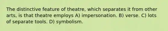 The distinctive feature of theatre, which separates it from other arts, is that theatre employs A) impersonation. B) verse. C) lots of separate tools. D) symbolism.