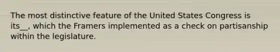 The most distinctive feature of the United States Congress is its__, which the Framers implemented as a check on partisanship within the legislature.