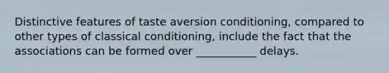 Distinctive features of taste aversion conditioning, compared to other types of classical conditioning, include the fact that the associations can be formed over ___________ delays.