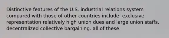 Distinctive features of the U.S. industrial relations system compared with those of other countries include: exclusive representation relatively high union dues and large union staffs. decentralized collective bargaining. all of these.