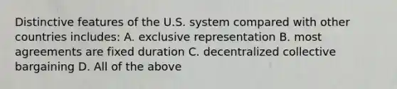 Distinctive features of the U.S. system compared with other countries includes: A. exclusive representation B. most agreements are fixed duration C. decentralized collective bargaining D. All of the above