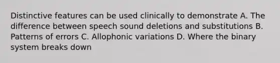 Distinctive features can be used clinically to demonstrate A. The difference between speech sound deletions and substitutions B. Patterns of errors C. Allophonic variations D. Where the binary system breaks down