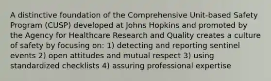 A distinctive foundation of the Comprehensive Unit-based Safety Program (CUSP) developed at Johns Hopkins and promoted by the Agency for Healthcare Research and Quality creates a culture of safety by focusing on: 1) detecting and reporting sentinel events 2) open attitudes and mutual respect 3) using standardized checklists 4) assuring professional expertise