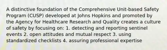 A distinctive foundation of the Comprehensive Unit-based Safety Program (CUSP) developed at Johns Hopkins and promoted by the Agency for Healthcare Research and Quality creates a culture of safety by focusing on: 1. detecting and reporting sentinel events 2. open attitudes and mutual respect 3. using standardized checklists 4. assuring professional expertise