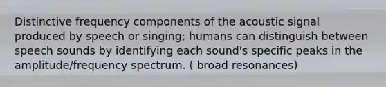 Distinctive frequency components of the acoustic signal produced by speech or singing; humans can distinguish between speech sounds by identifying each sound's specific peaks in the amplitude/frequency spectrum. ( broad resonances)