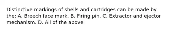 Distinctive markings of shells and cartridges can be made by​ the: A. Breech face mark. B. Firing pin. C. Extractor and ejector mechanism. D. All of the above