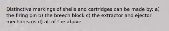 Distinctive markings of shells and cartridges can be made by: a) the firing pin b) the breech block c) the extractor and ejector mechanisms d) all of the above