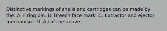 Distinctive markings of shells and cartridges can be made by​ the: A. Firing pin. B. Breech face mark. C. Extractor and ejector mechanism. D. All of the above